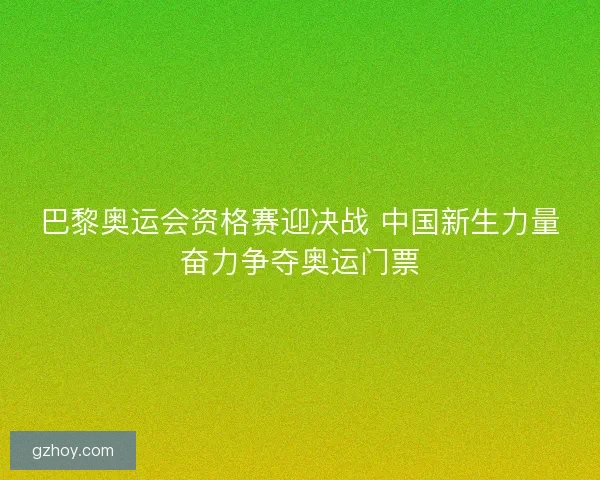 巴黎奥运会资格赛迎决战 中国新生力量奋力争夺奥运门票