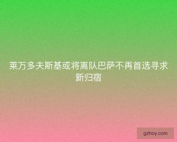 莱万多夫斯基或将离队巴萨不再首选寻求新归宿