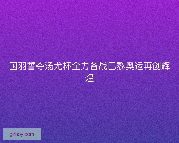 国羽誓夺汤尤杯全力备战巴黎奥运再创辉煌